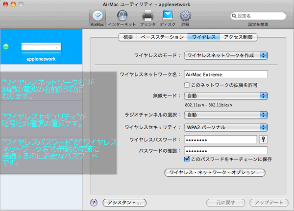 この画面でAirMacベースステーションの無線の電波の設定を行います。 ”ワイヤレスネットワーク名”がこのベースステーションから発信している無線の電波の名前の様なものです。 他社製のルータだとSSIDと呼んだりESSIDと呼んだりします。 この”ワイヤレスネットワーク名”は好きな文字で設定することができますがここに日本語を 入力するとWindowsをAirMacベースステーションに接続する時に文字化けしてしまうので半角英数の文字で入力したほうがよさそうです。 ”ワイヤレスセキュリティ”が”なし”になっているとこの無線の電波が第三者に勝手に使われて しまうことになるので何かしら設定をしておいたほうがいいかもしれません。 今回は”WPA2パーソナル”で設定しますが利用環境によって”WEP”や”WPAパーソナル”で 変更してみると繋がりやすくなったりすることもあります。 ”WPAパーソナル”や”WPA2パーソナル”を選択するとパスワードを入力するところが 出てきますのでそこに8文字から63文字以内でパスワードを決めて入力します。 このパスワードがSSIDとの接続に必要なものになります。